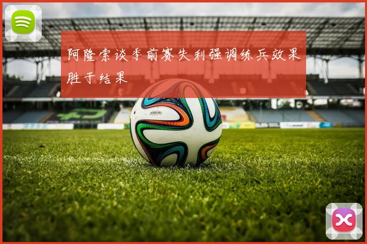 阿隆索谈季前赛失利强调练兵效果胜于结果