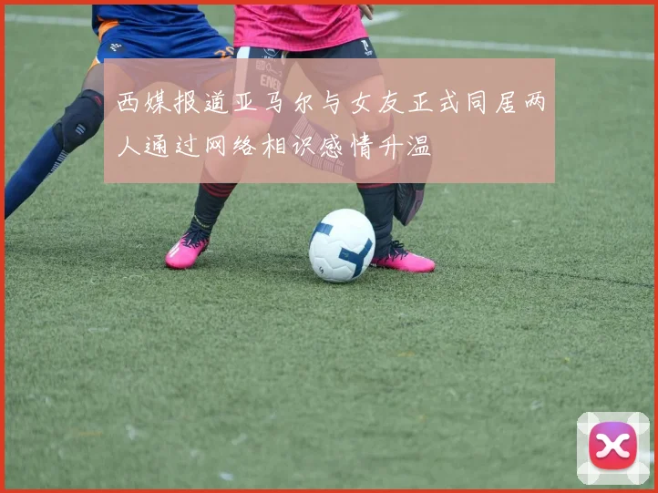 西媒报道亚马尔与女友正式同居两人通过网络相识感情升温