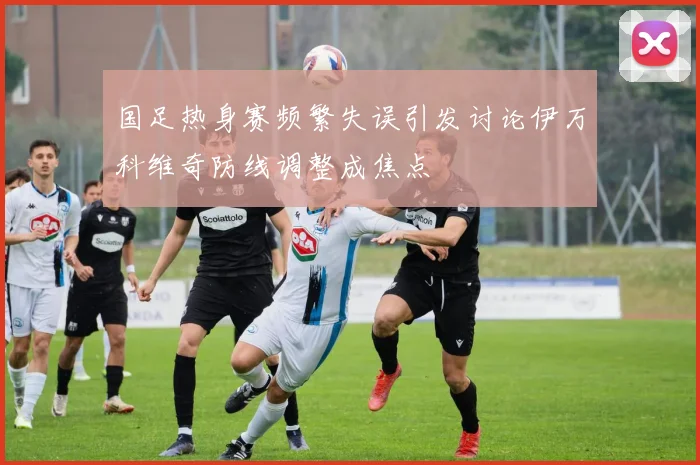 国足热身赛频繁失误引发讨论伊万科维奇防线调整成焦点
