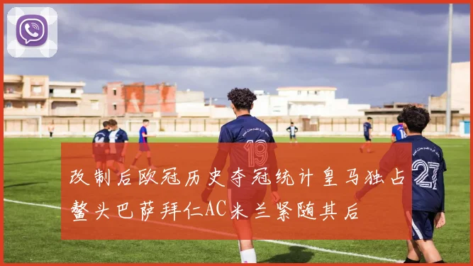 改制后欧冠历史夺冠统计皇马独占鳌头巴萨拜仁AC米兰紧随其后
