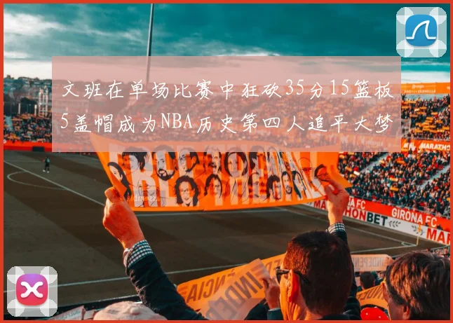 文班在单场比赛中狂砍35分15篮板5盖帽成为NBA历史第四人追平大梦鲨鱼天勾