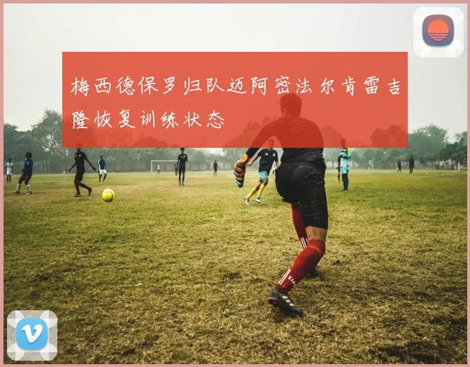 梅西德保罗归队迈阿密法尔肯雷吉隆恢复训练状态