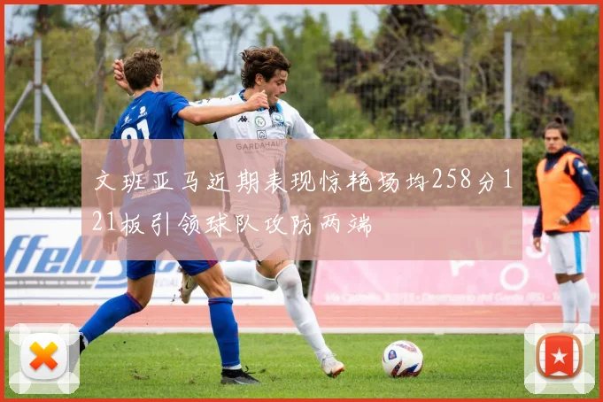 文班亚马近期表现惊艳场均258分121板引领球队攻防两端