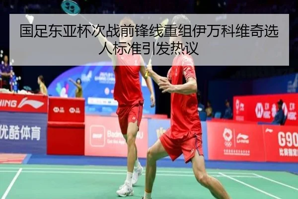 国足东亚杯次战前锋线重组伊万科维奇选人标准引发热议